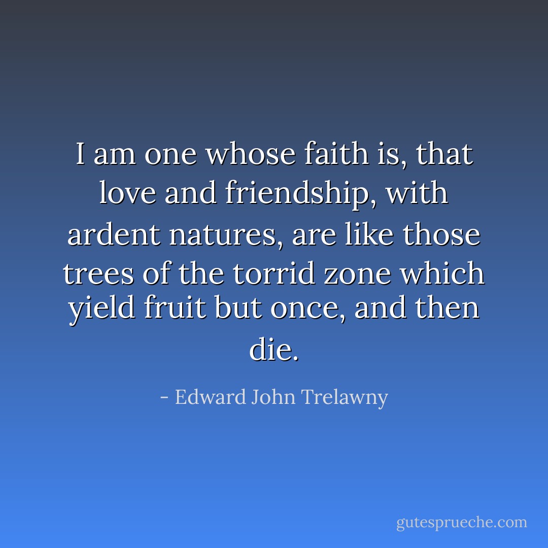 I am one whose faith is, that love and friendship, with ardent natures, are like those trees of the torrid zone which yield fruit but once, and then die. - Edward John Trelawny