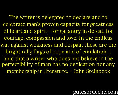 The writer is delegated to declare and to celebrate man's proven capacity for greatness of heart and spirit—for gallantry in defeat, for courage, compassion and love. In the endless war against weakness and despair, these are the bright rally flags of hope and of emulation. I hold that a writer who does not believe in the perfectibility of man has no dedication nor any membership in literature. - John Steinbeck