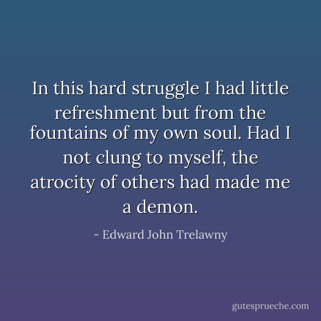 In this hard struggle I had little refreshment but from the fountains of my own soul. Had I not clung to myself, the atrocity of others had made me a demon. - Edward John Trelawny