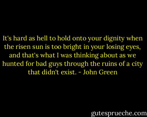 It's hard as hell to hold onto your dignity when the risen sun is too bright in your losing eyes, and that's what I was thinking about as we hunted for bad guys through the ruins of a city that didn't exist. - John Green