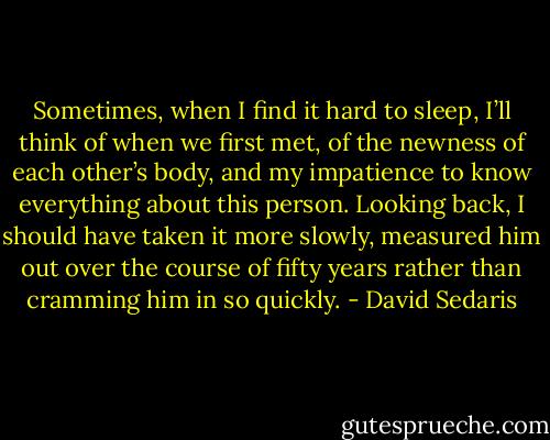 Sometimes, when I find it hard to sleep, I’ll think of when we first met, of the newness of each other’s body, and my impatience to know everything about this person. Looking back, I should have taken it more slowly, measured him out over the course of fifty years rather than cramming him in so quickly. - David Sedaris