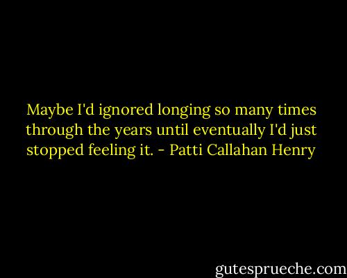 Maybe I'd ignored longing so many times through the years until eventually I'd just stopped feeling it. - Patti Callahan Henry