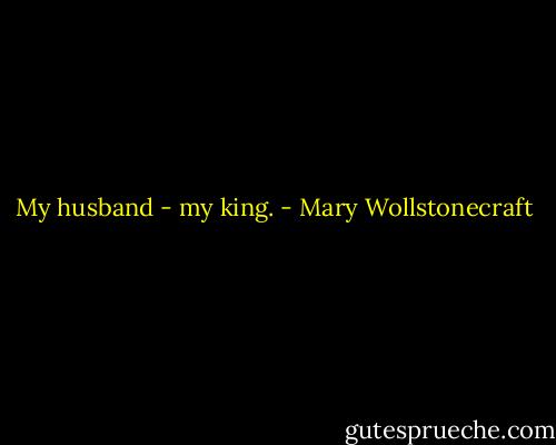 My husband - my king. - Mary Wollstonecraft