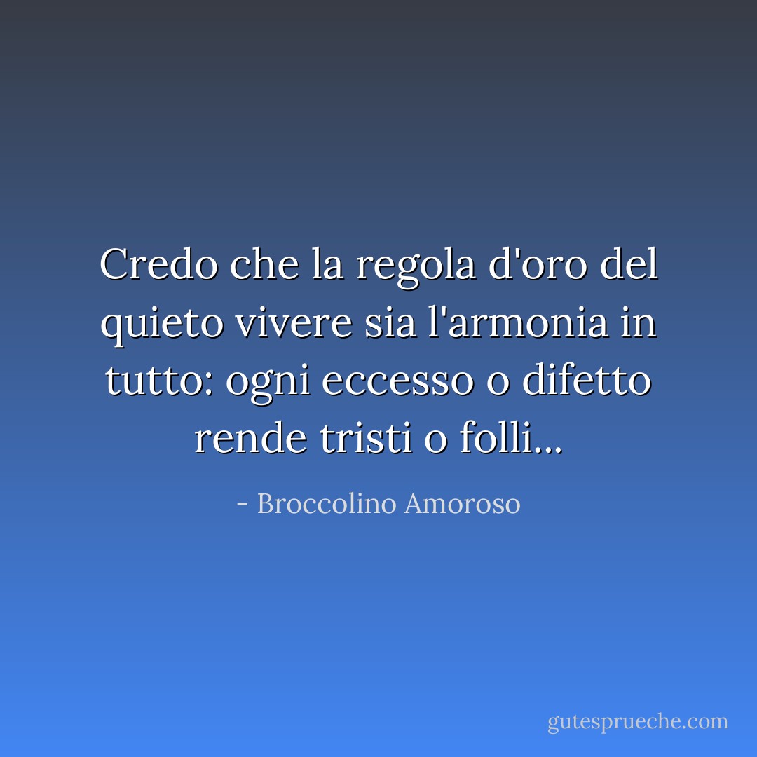 Credo che la regola d'oro del quieto vivere sia l'armonia in tutto: ogni eccesso o difetto rende tristi o folli... - Broccolino Amoroso