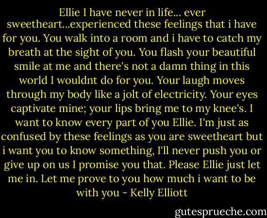 Ellie I have never in life... ever sweetheart...experienced these feelings that i have for you. You walk into a room and i have to catch my breath at the sight of you. You flash your beautiful smile at me and there's not a damn thing in this world I wouldnt do for you. Your laugh moves through my body like a jolt of electricity. Your eyes captivate mine; your lips bring me to my knee's. I want to know every part of you Ellie. I'm just as confused by these feelings as you are sweetheart but i want you to know something, I'll never push you or give up on us I promise you that. Please Ellie just let me in. Let me prove to you how much i want to be with you - Kelly Elliott