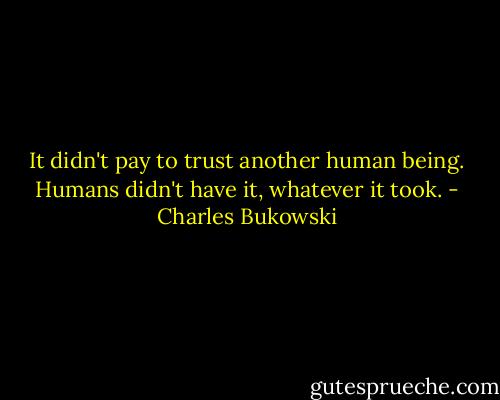 It didn't pay to trust another human being. Humans didn't have it, whatever it took. - Charles Bukowski