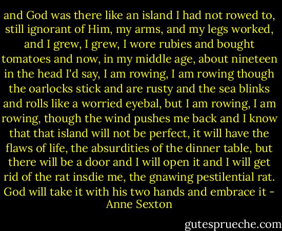 and God was there like an island I had not rowed to,<br />still ignorant of Him, my arms, and my legs worked,<br />and I grew, I grew,<br />I wore rubies and bought tomatoes<br />and now, in my middle age,<br />about nineteen in the head I'd say,<br />I am rowing, I am rowing<br />though the oarlocks stick and are rusty<br />and the sea blinks and rolls<br />like a worried eyebal,<br />but I am rowing, I am rowing,<br />though the wind pushes me back<br />and I know that that island will not be perfect,<br />it will have the flaws of life,<br />the absurdities of the dinner table,<br />but there will be a door<br />and I will open it<br />and I will get rid of the rat insdie me,<br />the gnawing pestilential rat.<br />God will take it with his two hands<br />and embrace it - Anne Sexton