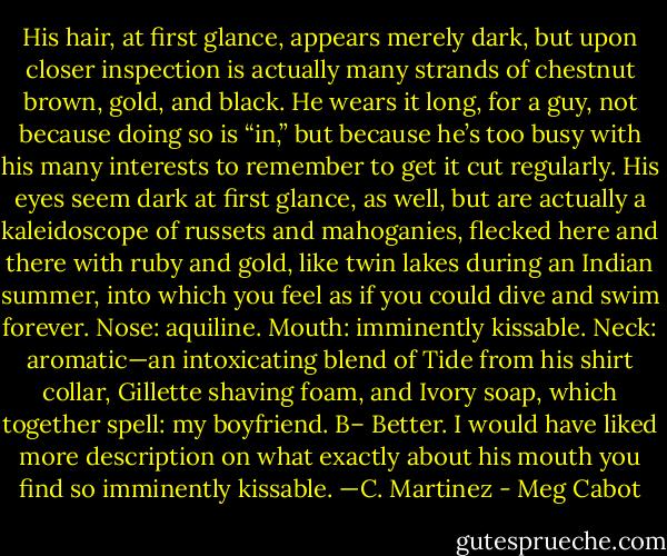 His hair, at first glance, appears merely dark, but upon closer inspection is actually many strands of chestnut brown, gold, and black. He wears it long, for a guy, not because doing<br />so is “in,” but because he’s too busy with his many interests to remember to get it cut regularly. His eyes seem dark at first glance, as well, but are actually a kaleidoscope of<br />russets and mahoganies, flecked here and there with ruby and gold, like twin lakes during an Indian summer, into which you feel as if you could dive and swim forever. Nose: aquiline. Mouth: imminently kissable. Neck: aromatic—an intoxicating blend of Tide from his shirt collar, Gillette shaving foam, and Ivory soap, which together spell: my<br />boyfriend.<br />B–<br />Better. I would have liked more description on what exactly about his mouth you find so imminently kissable.<br />—C. Martinez - Meg Cabot