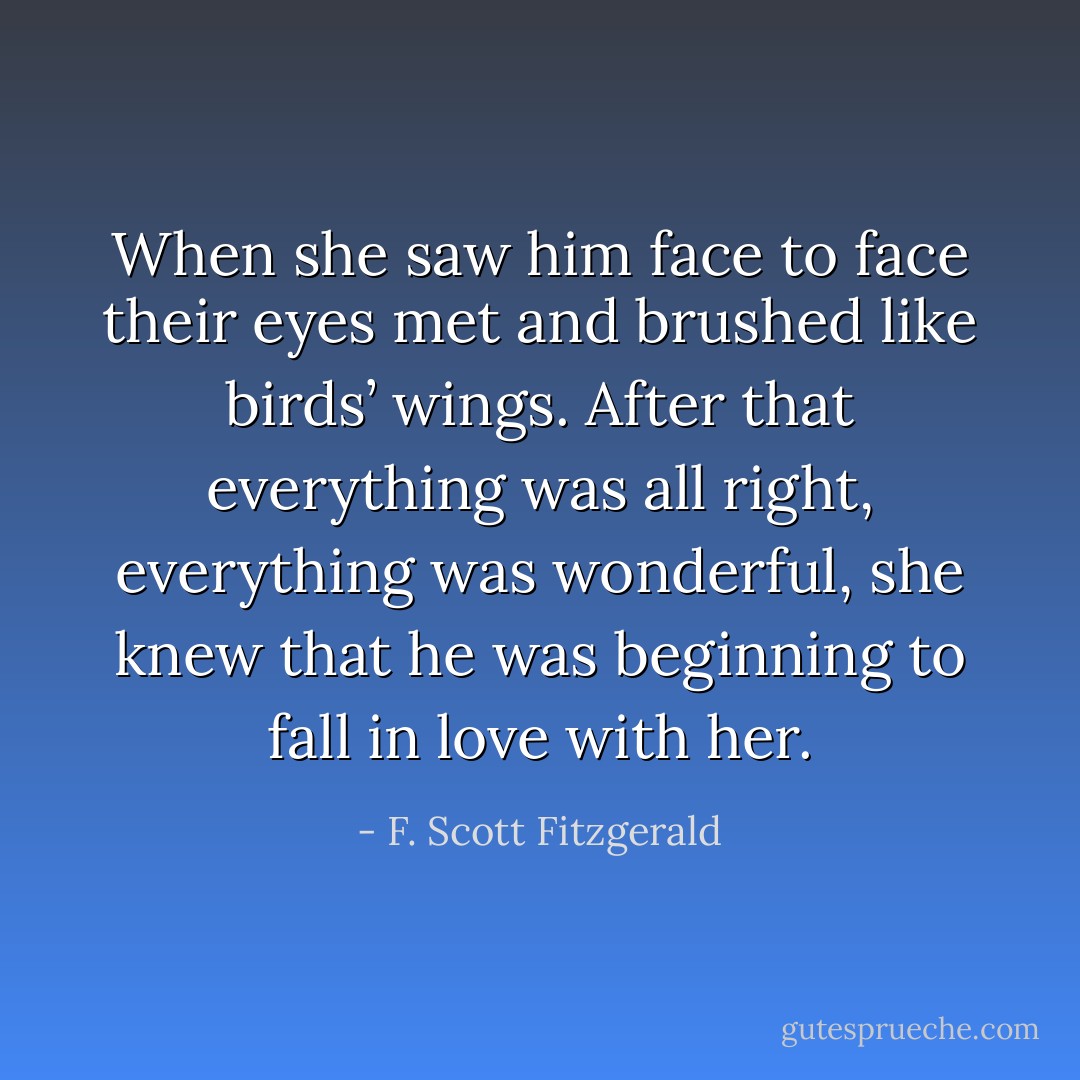 When she saw him face to face their eyes met and brushed like birds’ wings. After that everything was all right, everything was wonderful, she knew that he was beginning to fall in love with her. - F. Scott Fitzgerald