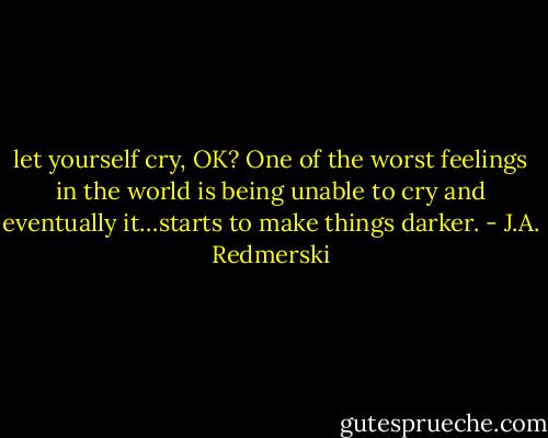let yourself cry, OK? One of the worst feelings in the world is being unable to cry and eventually it…starts to make things darker. - J.A. Redmerski