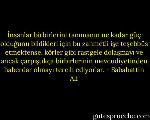 İnsanlar birbirlerini tanımanın ne kadar güç olduğunu bildikleri için bu zahmetli işe teşebbüs etmektense, körler gibi rastgele dolaşmayı ve ancak çarpıştıkça birbirlerinin mevcudiyetinden haberdar olmayı tercih ediyorlar. - Sabahattin Ali