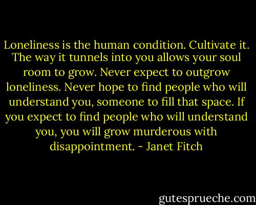 Loneliness is the human condition. Cultivate it. The way it tunnels into you allows your soul room to grow. Never expect to outgrow loneliness. Never hope to find people who will understand you, someone to fill that space. If you expect to find people who will understand you, you will grow murderous with disappointment. - Janet Fitch