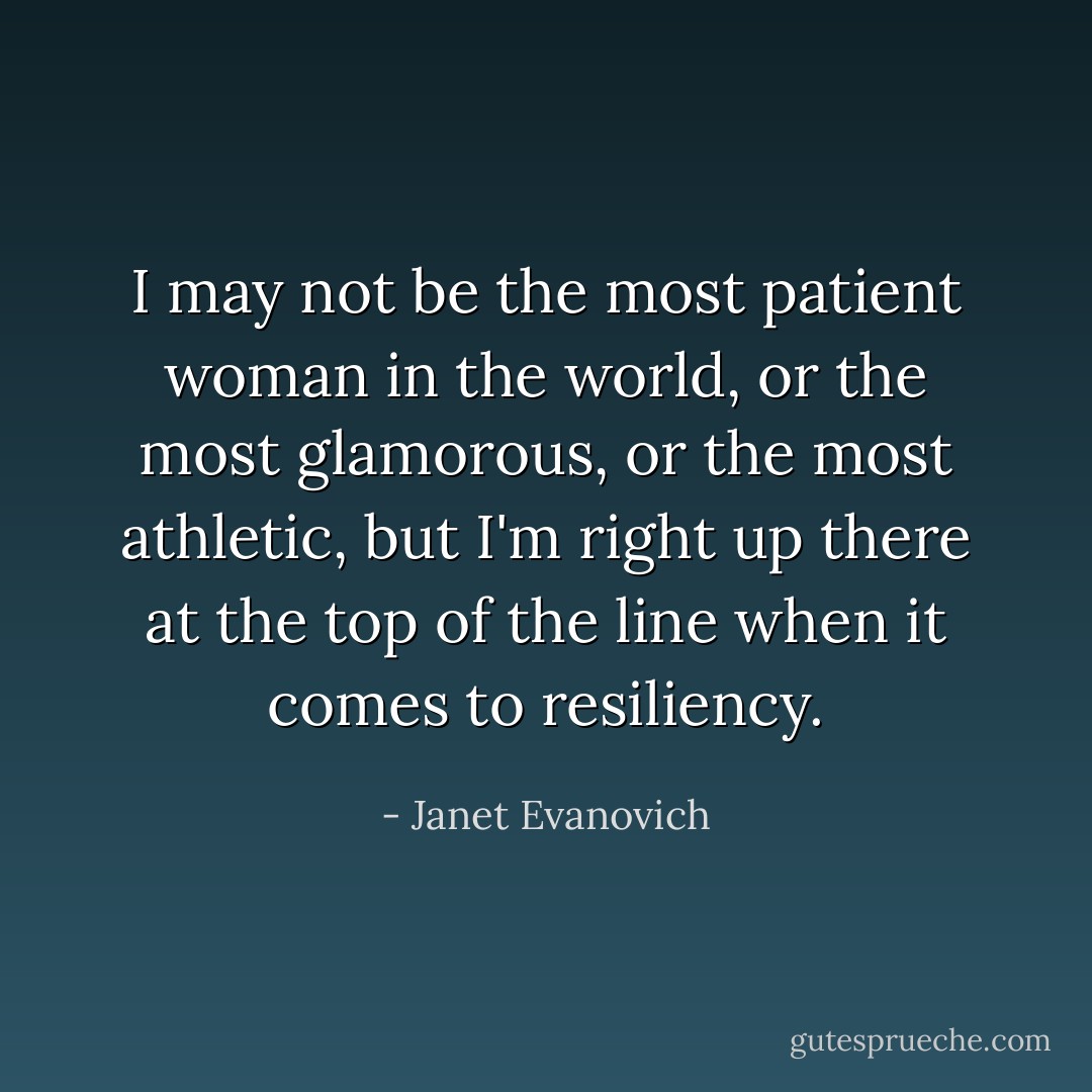 I may not be the most patient woman in the world, or the most glamorous, or the most athletic, but I'm right up there at the top of the line when it comes to resiliency. - Janet Evanovich