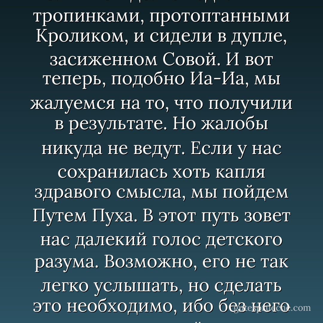В каждом из нас живут Сова и Кролик, Иа-Иа и Винни-Пух. Слишком долго ходили мы тропинками, протоптанными Кроликом, и сидели в дупле, засиженном Совой. И вот теперь, подобно Иа-Иа, мы жалуемся на то, что получили в результате. Но жалобы никуда не ведут. Если у нас сохранилась хоть капля здравого смысла, мы пойдем Путем Пуха. В этот путь зовет нас далекий голос детского разума. Возможно, его не так легко услышать, но сделать это необходимо, ибо без него нам никогда не найти дороги из Леса. - Benjamin Hoff
