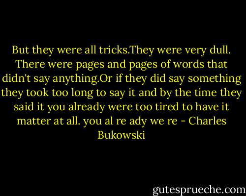 But they were all tricks.They were very dull. There were pages and pages of words that didn't say anything.Or if they did say something they took too long to say it and by the time they said it you already were too tired to have it matter at all.<br />you al re ady we re - Charles Bukowski