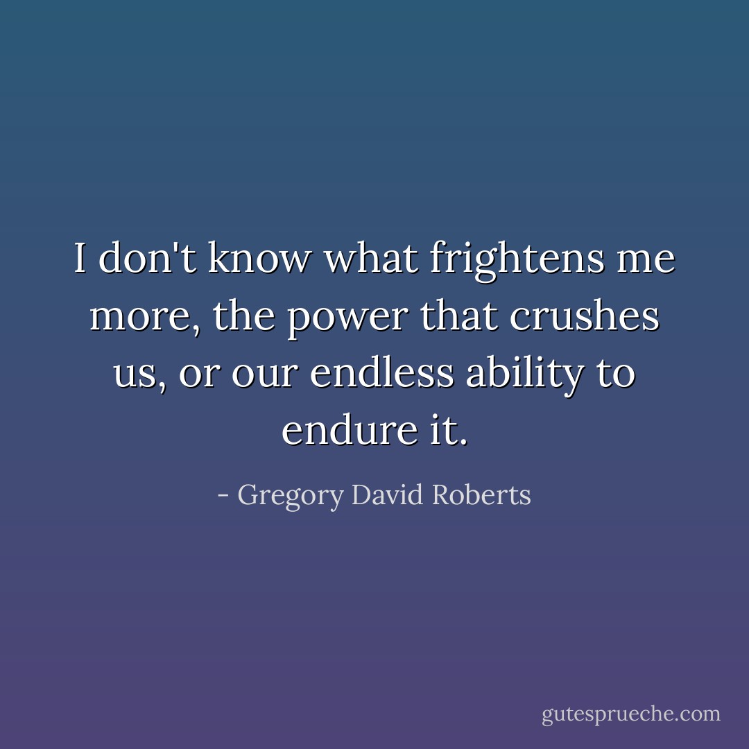 I don't know what frightens me more, the power that crushes us, or our endless ability to endure it. - Gregory David Roberts