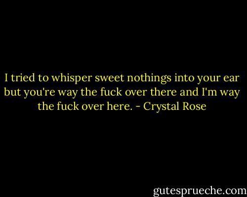 I tried to whisper sweet nothings into your ear but you're way the fuck over there and I'm way the fuck over here. - Crystal Rose
