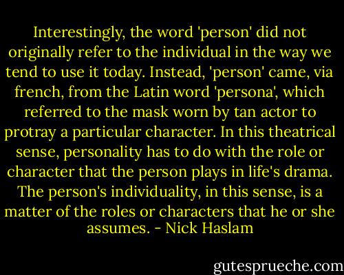 Interestingly, the word 'person' did not originally refer to the individual in the way we tend to use it today. Instead, 'person' came, via french, from the Latin word 'persona', which referred to the mask worn by tan actor to protray a particular character. In this theatrical sense, personality has to do with the role or character that the person plays in life's drama. The person's individuality, in this sense, is a matter of the roles or characters that he or she assumes. - Nick Haslam