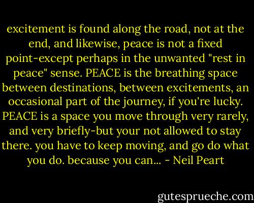 excitement is found along the road, not at the end, and likewise, peace is not a fixed point-except perhaps in the unwanted "rest in peace" sense. PEACE is the breathing space between destinations, between excitements, an occasional part of the journey, if you're lucky. PEACE is a space you move through very rarely, and very briefly-but your not allowed to stay there.<br />you have to keep moving, and go do what you do.<br />because you can... - Neil Peart