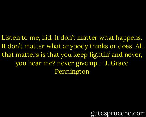 Listen to me, kid. It don’t matter what happens. It don’t matter what anybody thinks or does. All that matters is that you keep fightin’ and never, you hear me? never give up. - J. Grace Pennington