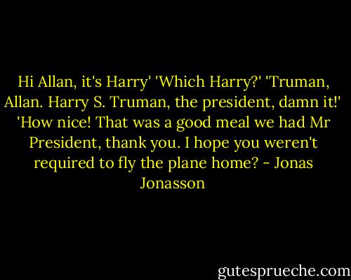 Hi Allan, it's Harry'<br />'Which Harry?'<br />'Truman, Allan. Harry S. Truman, the president, damn it!'<br />'How nice! That was a good meal we had Mr President, thank you. I hope you weren't required to fly the plane home? - Jonas Jonasson