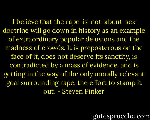 I believe that the rape-is-not-about-sex doctrine will go down in history as an example of extraordinary popular delusions and the madness of crowds. It is preposterous on the face of it, does not deserve its sanctity, is contradicted by a mass of evidence, and is getting in the way of the only morally relevant goal surrounding rape, the effort to stamp it out. - Steven Pinker