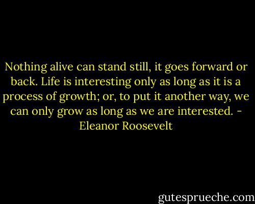 Nothing alive can stand still, it goes forward or back. Life is interesting only as long as it is a process of growth; or, to put it another way, we can only grow as long as we are interested. - Eleanor Roosevelt