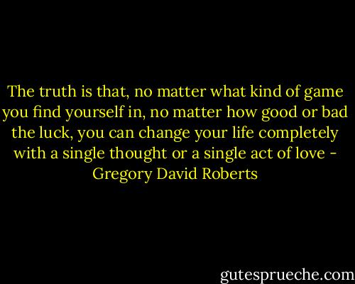 The truth is that, no matter what kind of game you find yourself in, no matter how good or bad the luck, you can change your life completely with a single thought or a single act of love - Gregory David Roberts