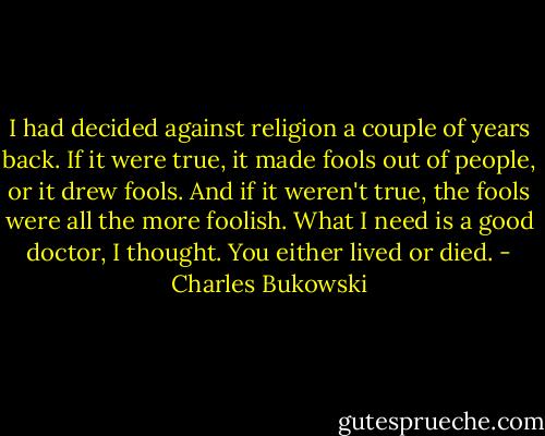 I had decided against religion a couple of years back. If it were true, it made fools out of people, or it drew fools. And if it weren't true, the fools were all the more foolish.<br />What I need is a good doctor, I thought.<br />You either lived or died. - Charles Bukowski