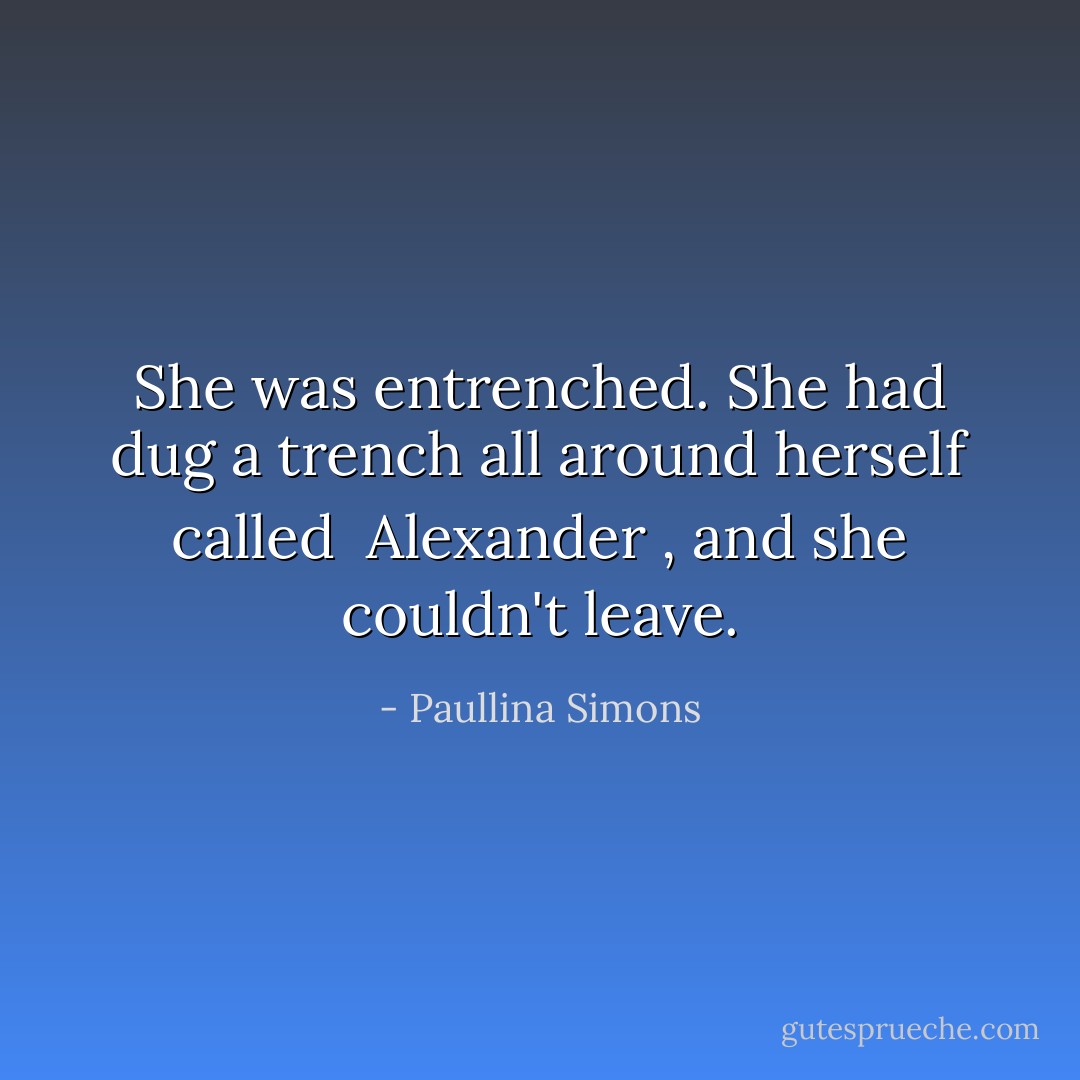 She was entrenched. She had dug a trench all around herself called <i> Alexander </i>, and she couldn't leave. - Paullina Simons