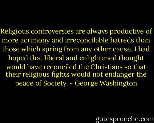 Religious controversies are always productive of more acrimony and irreconcilable hatreds than those which spring from any other cause. I had hoped that liberal and enlightened thought would have reconciled the Christians so that their religious fights would not endanger the peace of Society. - George Washington