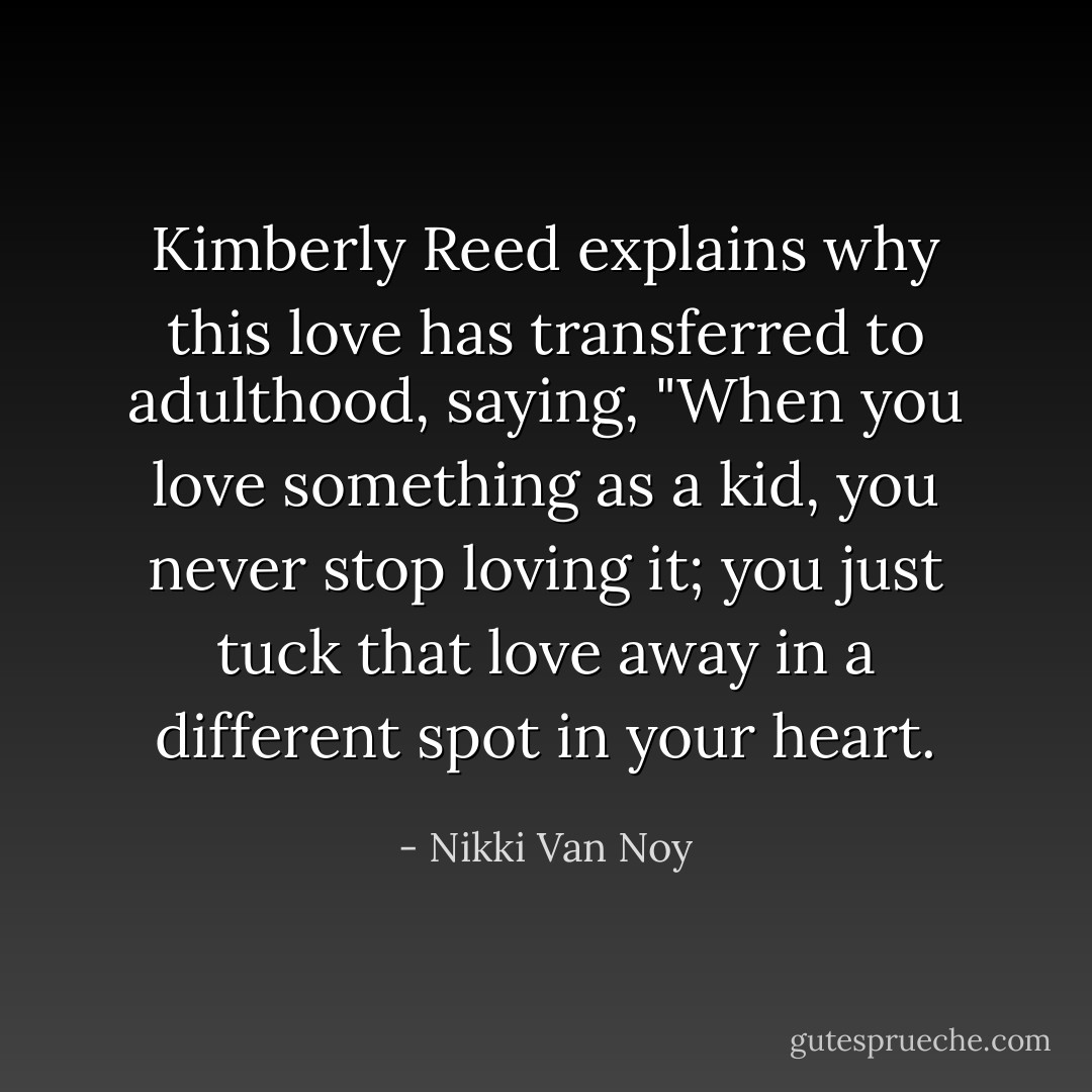 Kimberly Reed explains why this love has transferred to adulthood, saying, "When you love something as a kid, you never stop loving it; you just tuck that love away in a different spot in your heart. - Nikki Van Noy