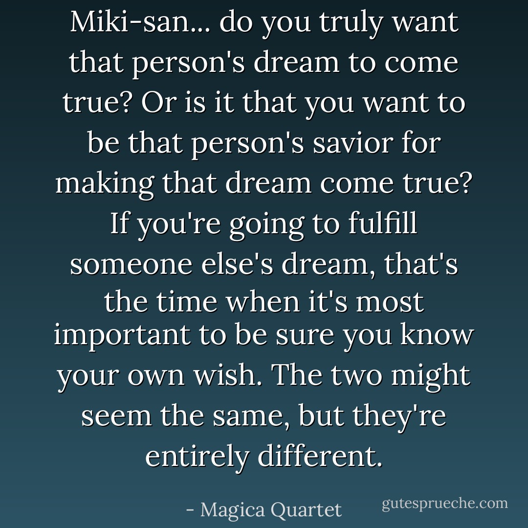 Miki-san... do you truly want that person's dream to come true? Or is it that you want to be that person's savior for making that dream come true? If you're going to fulfill someone else's dream, that's the time when it's most important to be sure you know your own wish. The two might seem the same, but they're entirely different. - Magica Quartet