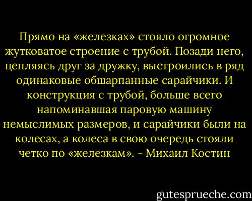 Прямо на «железках» стояло огромное жутковатое строение с трубой. Позади него, цепляясь друг за дружку, выстроились в ряд одинаковые обшарпанные сарайчики. И конструкция с трубой, больше всего напоминавшая паровую машину немыслимых размеров, и сарайчики были на колесах, а колеса в свою очередь стояли четко по «железкам». - Михаил Костин