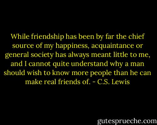 While friendship has been by far the chief source of my happiness, acquaintance or general society has always meant little to me, and I cannot quite understand why a man should wish to know more people than he can make real friends of. - C.S. Lewis