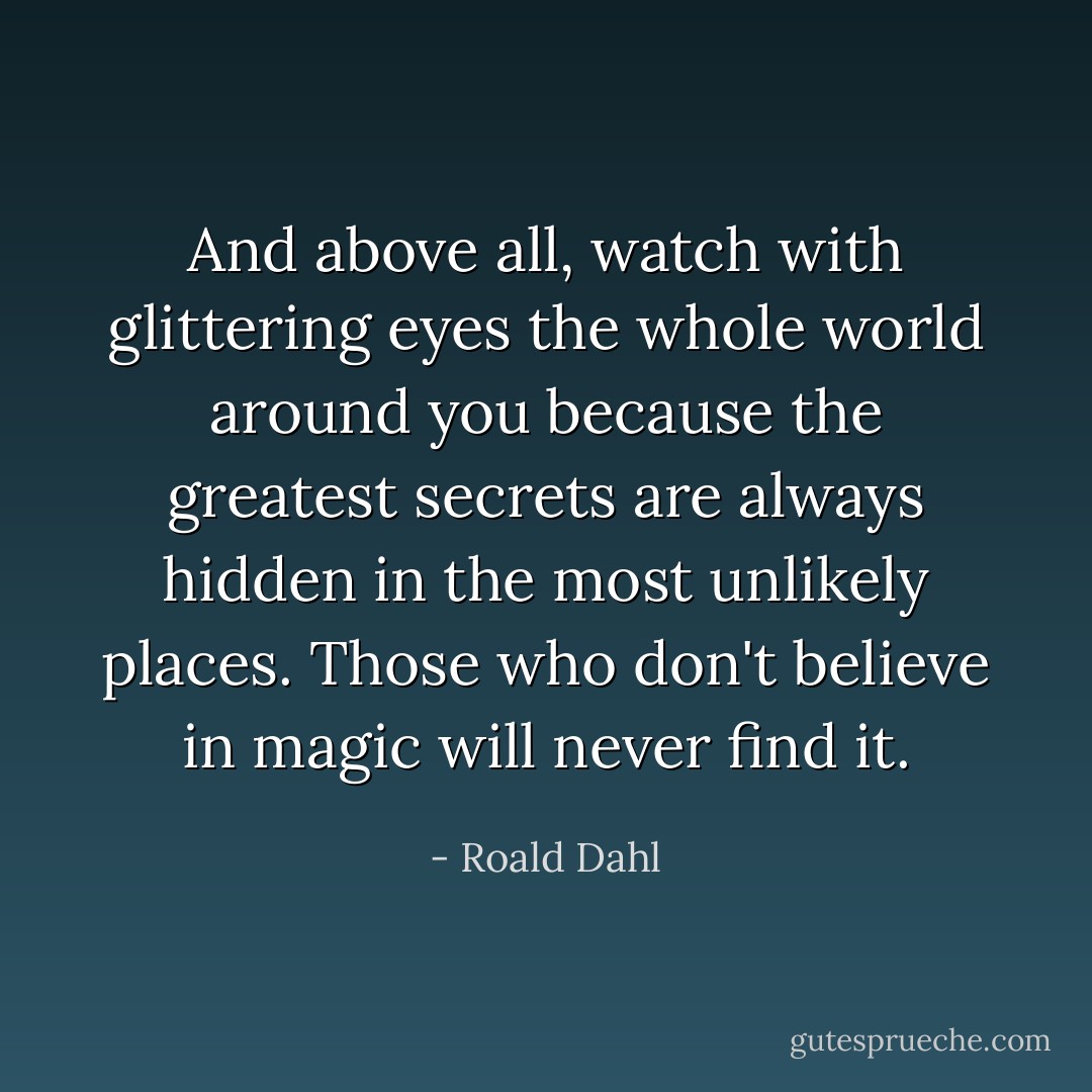 And above all, watch with glittering eyes the whole world around you because the greatest secrets are always hidden in the most unlikely places. Those who don't believe in magic will never find it. - Roald Dahl