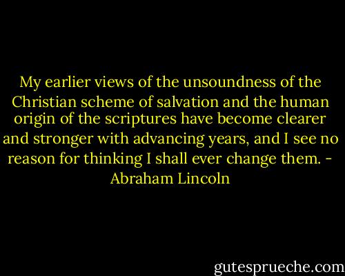 My earlier views of the unsoundness of the Christian scheme of salvation and the human origin of the scriptures have become clearer and stronger with advancing years, and I see no reason for thinking I shall ever change them. - Abraham Lincoln
