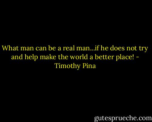 What man can be a real man...if he does not try and help make the world a better place! - Timothy Pina