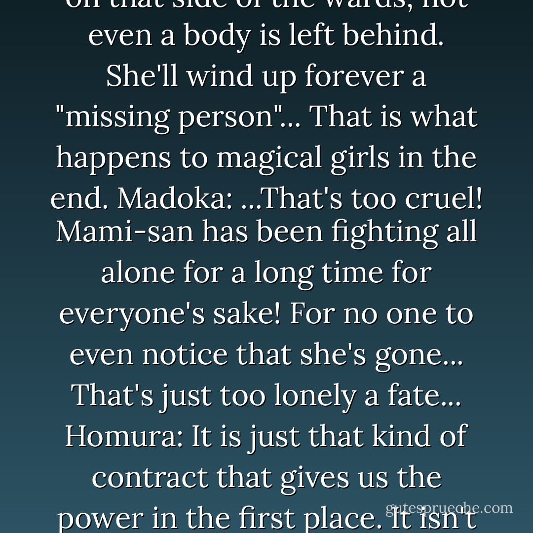 Madoka: Won't anyone notice that Mami-san is dead?<br />Homura: Mami Tomoe's only relatives are distant relations. It will be quite some time before anyone files a missing persons report. When one dies on that side of the wards, not even a body is left behind. She'll wind up forever a "missing person"... That is what happens to magical girls in the end.<br />Madoka: ...That's too cruel! Mami-san has been fighting all alone for a long time for everyone's sake! For no one to even notice that she's gone... That's just too lonely a fate...<br />Homura: It is just that kind of contract that gives us the power in the first place. It isn't for anyone else's sake. We fight on for the sake of our own prayer. So for no one to notice... for the world to forget us... That is just something we have to accept. - Magica Quartet