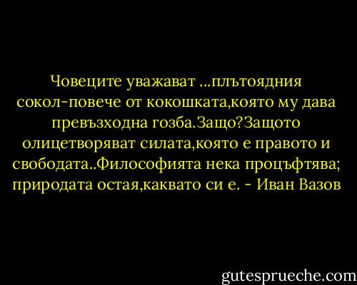 Човеците уважават ...плътоядния сокол-повече от кокошката,която му дава превъзходна гозба.Защо?Защото олицетворяват силата,която е правото и свободата..Философията нека процъфтява; природата остая,каквато си е. - Иван Вазов