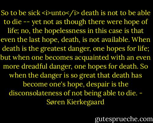 So to be sick <i>unto</i> death is not to be able to die -- yet not as though there were hope of life; no, the hopelessness in this case is that even the last hope, death, is not available. When death is the greatest danger, one hopes for life; but when one becomes acquainted with an even more dreadful danger, one hopes for death. So when the danger is so great that death has become one's hope, despair is the disconsolateness of not being able to die. - Søren Kierkegaard