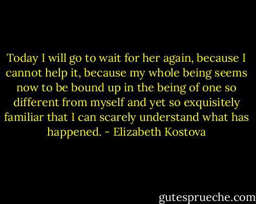Today I will go to wait for her again, because I cannot help it, because my whole being seems now to be bound up in the being of one so different from myself and yet so exquisitely familiar that I can scarely understand what has happened. - Elizabeth Kostova