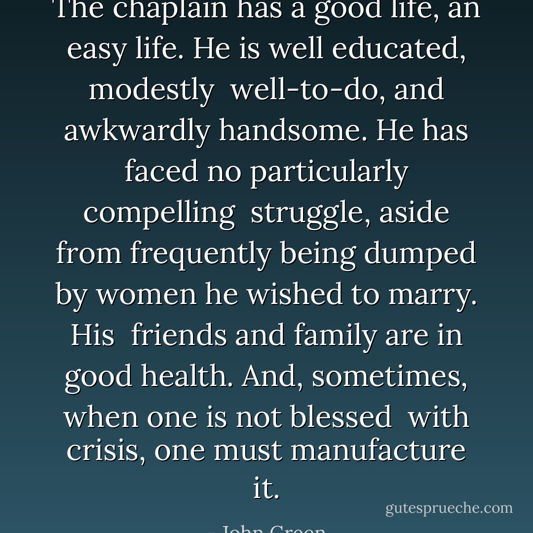 The chaplain has a good life, an easy life. He is well educated, modestly <br />well-to-do, and awkwardly handsome. He has faced no particularly compelling <br />struggle, aside from frequently being dumped by women he wished to marry. His <br />friends and family are in good health. And, sometimes, when one is not blessed <br />with crisis, one must manufacture it. - John Green