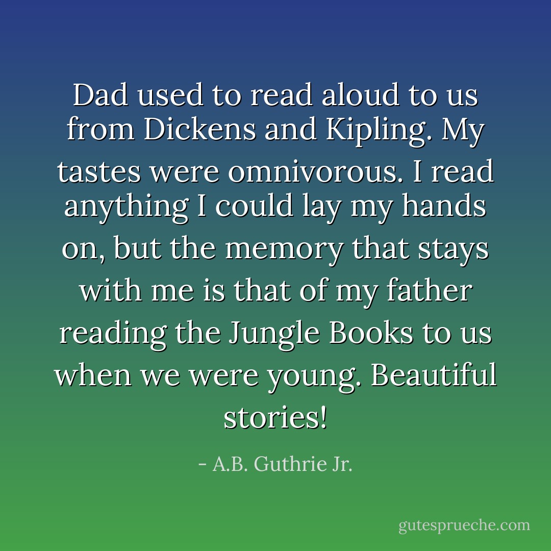 Dad used to read aloud to us from Dickens and Kipling. My tastes were omnivorous. I read anything I could lay my hands on, but the memory that stays with me is that of my father reading the Jungle Books to us when we were young. Beautiful stories! - A.B. Guthrie Jr.