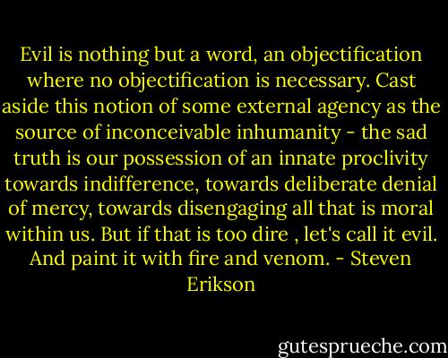 Evil is nothing but a word, an objectification where no objectification is necessary. Cast aside this notion of some external agency as the source of inconceivable inhumanity - the sad truth is our possession of an innate proclivity towards indifference, towards deliberate denial of mercy, towards disengaging all that is moral within us.<br />But if that is too dire , let's call it evil. And paint it with fire and venom. - Steven Erikson