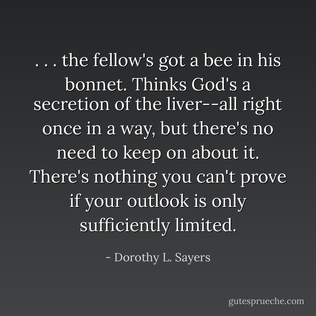 . . . the fellow's got a bee in his bonnet. Thinks God's a secretion of the liver--all right once in a way, but there's no need to keep on about it. There's nothing you can't prove if your outlook is only sufficiently limited. - Dorothy L. Sayers