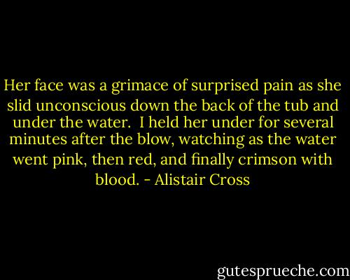 Her face was a grimace of surprised pain as she slid unconscious down the back of the tub and under the water. <br />I held her under for several minutes after the blow, watching as the water went pink, then red, and finally crimson with blood. - Alistair Cross