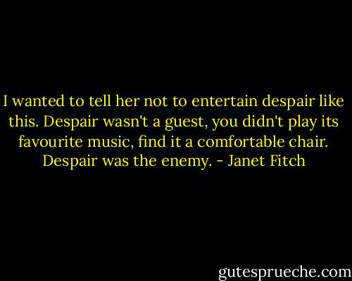 I wanted to tell her not to entertain despair like this. Despair wasn't a guest, you didn't play its favourite music, find it a comfortable chair. Despair was the enemy. - Janet Fitch
