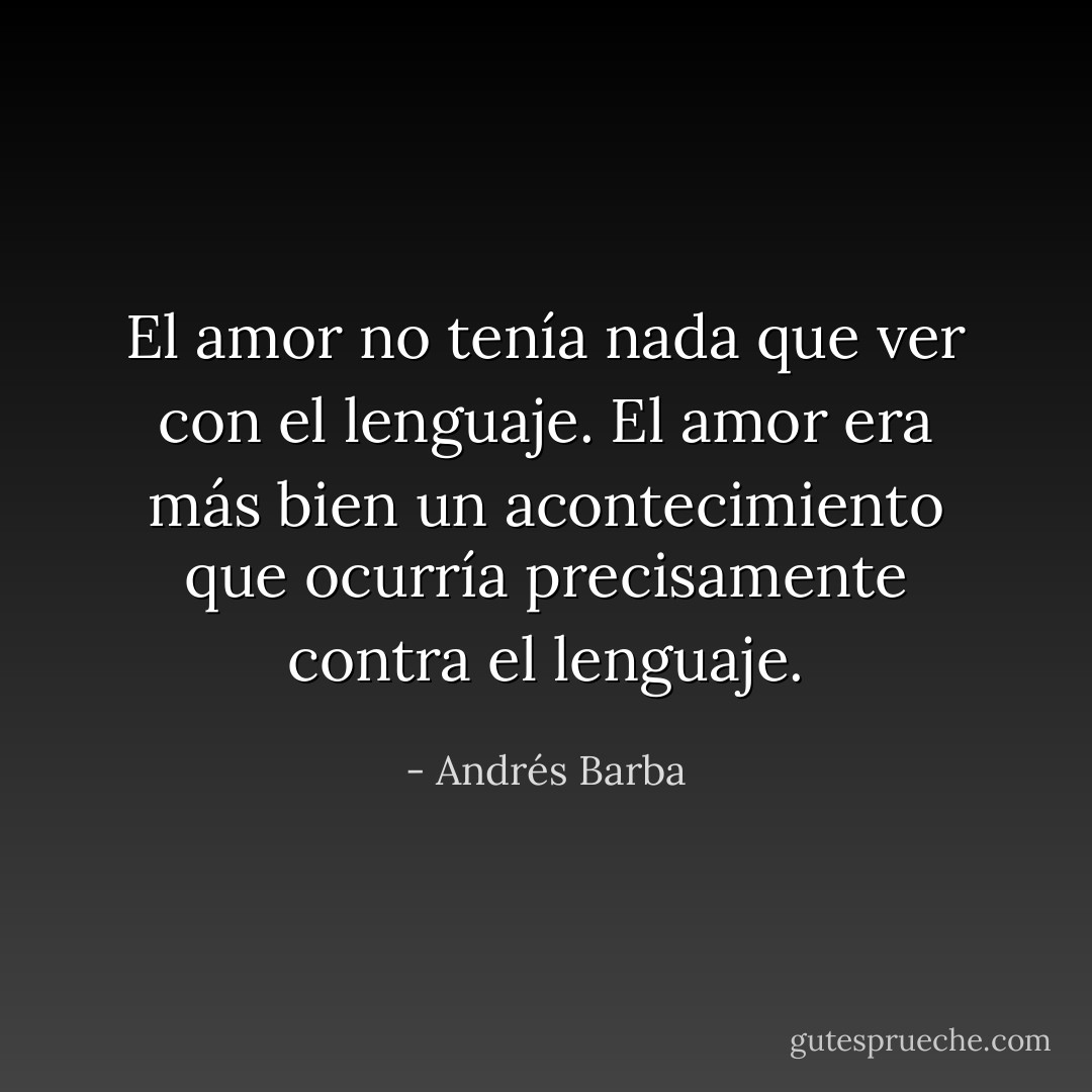 El amor no tenía nada que ver con el lenguaje. El amor era más bien un acontecimiento que ocurría precisamente contra el lenguaje. - Andrés Barba