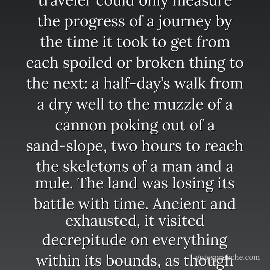 There were no milestones in the Copper Country. Often a traveler could only measure the progress of a journey by the time it took to get from each spoiled or broken thing to the next: a half-day’s walk from a dry well to the muzzle of a cannon poking out of a sand-slope, two hours to reach the skeletons of a man and a mule. The land was losing its battle with time. Ancient and exhausted, it visited decrepitude on everything within its bounds, as though out of spleen. - K.J. Bishop